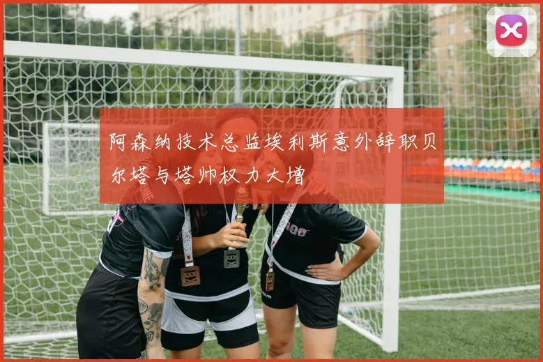 阿森纳技术总监埃利斯意外辞职贝尔塔与塔帅权力大增