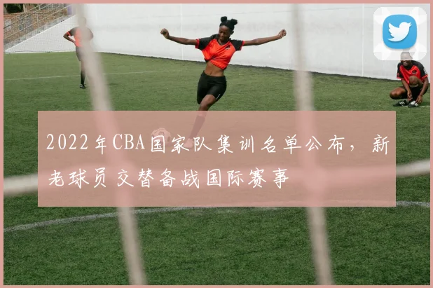 2022年CBA国家队集训名单公布，新老球员交替备战国际赛事
