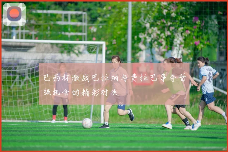 巴西杯激战巴拉纳与费拉巴争夺晋级机会的精彩对决