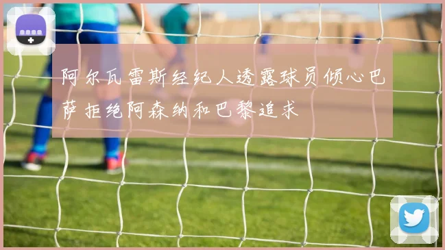 阿尔瓦雷斯经纪人透露球员倾心巴萨拒绝阿森纳和巴黎追求
