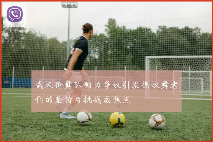 武汉街舞队耐力争议引发热议舞者们的坚持与挑战成焦点