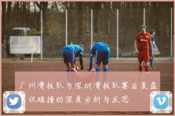 广州滑板队与深圳滑板队赛后复盘意识碰撞的深度分析与反思