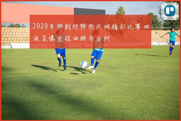 2020年热刺对阵西汉姆精彩比赛回放录像全程回顾与分析