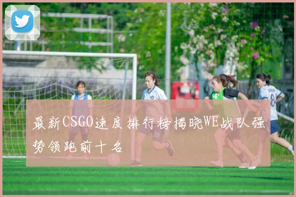 最新CSGO速度排行榜揭晓WE战队强势领跑前十名