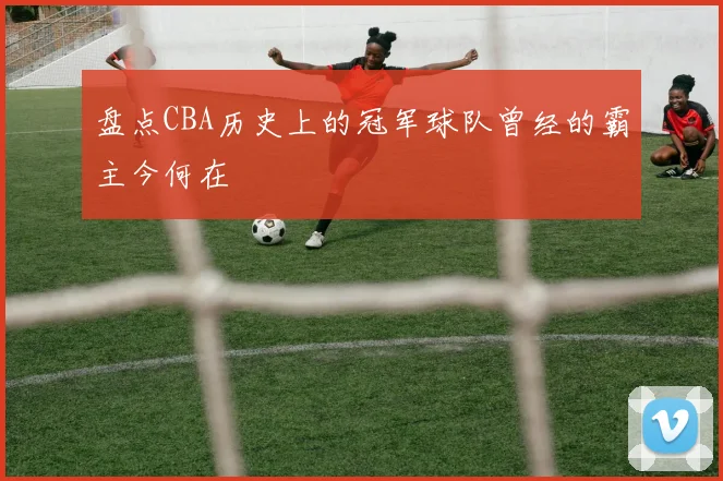 盘点CBA历史上的冠军球队曾经的霸主今何在